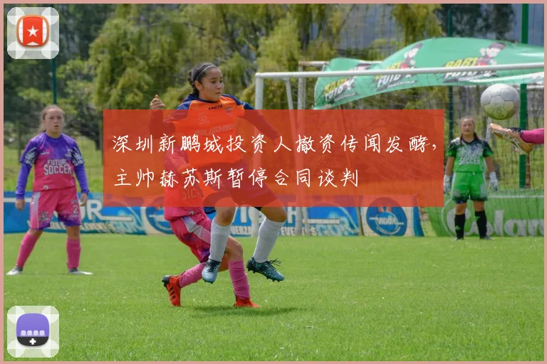 深圳新鹏城投资人撤资传闻发酵,主帅赫苏斯暂停合同谈判