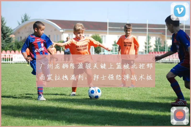广州龙狮陈盈骏关键上篮被北控邹雨宸拉拽漏判,郭士强怒摔战术板染技犯值不值?