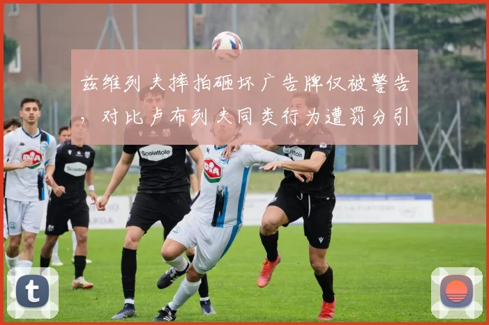 兹维列夫摔拍砸坏广告牌仅被警告,对比卢布列夫同类行为遭罚分引发双标争议